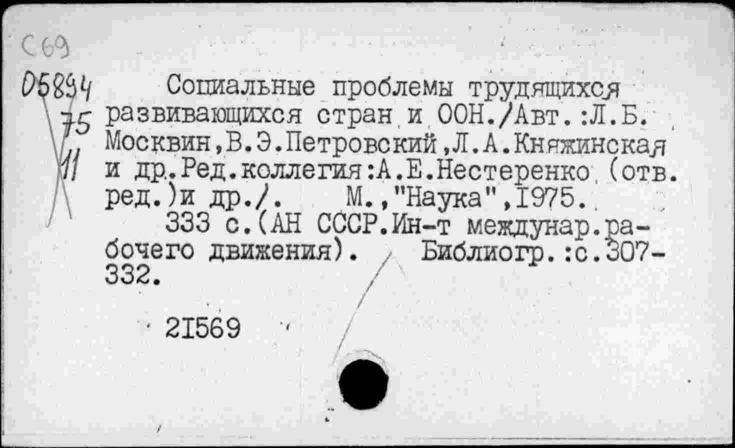 ﻿Социальные проблемы трудящихся развивающихся стран.и ООН./Авт.:Л.Б. Москвин,В.Э.Петровский, Л. А.Княжинская и др.Ред.коллегия:А.Е.Нестеренко (отв. ред.)и др./.	М.,"Наука",1975..
333 с.(АН СССР.Ин-т междунар.рабочего движения). / Библиогр.:с.ЗО7-332.
■ 21569	-